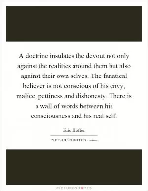 A doctrine insulates the devout not only against the realities around them but also against their own selves. The fanatical believer is not conscious of his envy, malice, pettiness and dishonesty. There is a wall of words between his consciousness and his real self Picture Quote #1