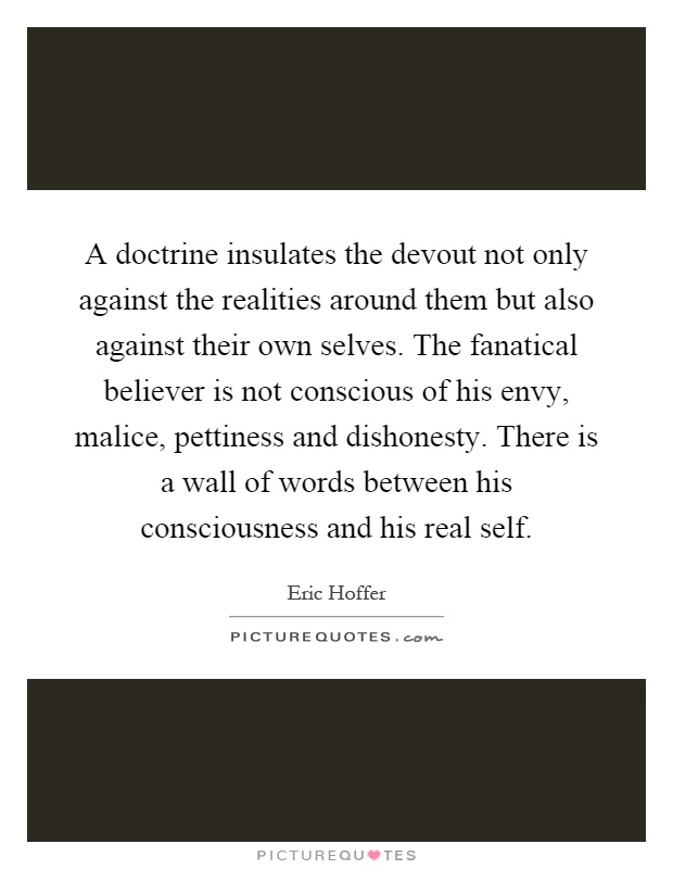 A doctrine insulates the devout not only against the realities around them but also against their own selves. The fanatical believer is not conscious of his envy, malice, pettiness and dishonesty. There is a wall of words between his consciousness and his real self Picture Quote #1