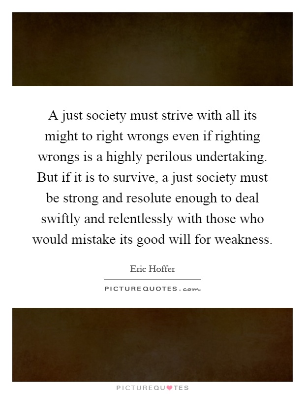 A just society must strive with all its might to right wrongs even if righting wrongs is a highly perilous undertaking. But if it is to survive, a just society must be strong and resolute enough to deal swiftly and relentlessly with those who would mistake its good will for weakness Picture Quote #1