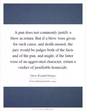 A pun does not commonly justify a blow in return. But if a blow were given for such cause, and death ensued, the jury would be judges both of the facts and of the pun, and might, if the latter were of an aggravated character, return a verdict of justifiable homicide Picture Quote #1