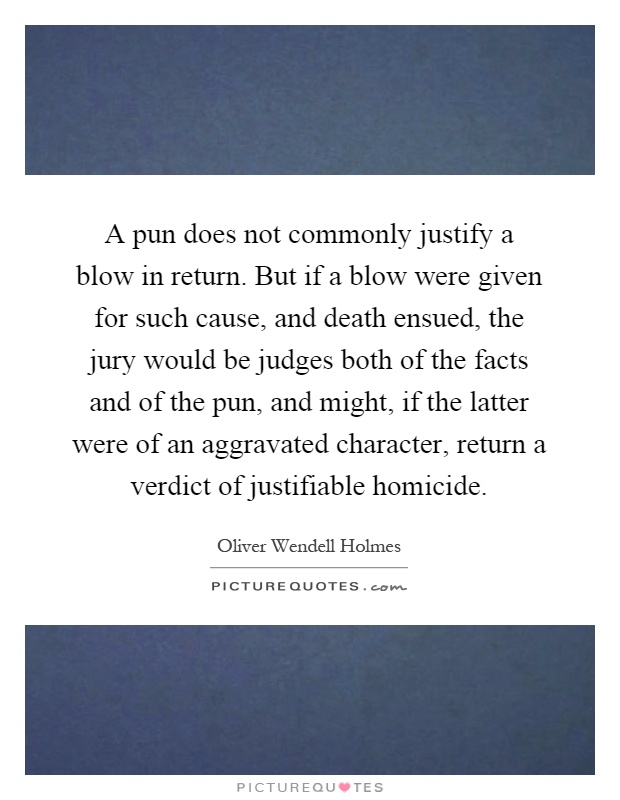 A pun does not commonly justify a blow in return. But if a blow were given for such cause, and death ensued, the jury would be judges both of the facts and of the pun, and might, if the latter were of an aggravated character, return a verdict of justifiable homicide Picture Quote #1
