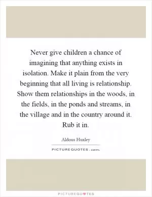 Never give children a chance of imagining that anything exists in isolation. Make it plain from the very beginning that all living is relationship. Show them relationships in the woods, in the fields, in the ponds and streams, in the village and in the country around it. Rub it in Picture Quote #1
