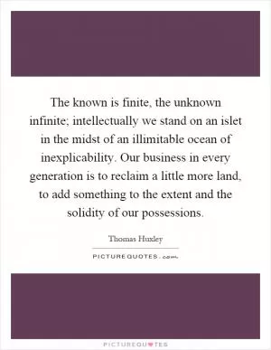 The known is finite, the unknown infinite; intellectually we stand on an islet in the midst of an illimitable ocean of inexplicability. Our business in every generation is to reclaim a little more land, to add something to the extent and the solidity of our possessions Picture Quote #1