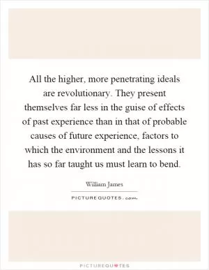 All the higher, more penetrating ideals are revolutionary. They present themselves far less in the guise of effects of past experience than in that of probable causes of future experience, factors to which the environment and the lessons it has so far taught us must learn to bend Picture Quote #1