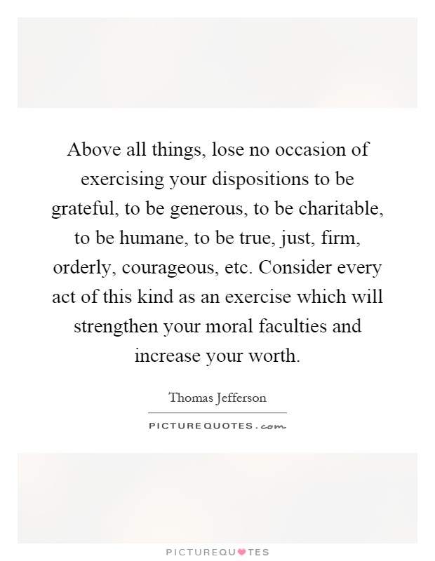 Above all things, lose no occasion of exercising your dispositions to be grateful, to be generous, to be charitable, to be humane, to be true, just, firm, orderly, courageous, etc. Consider every act of this kind as an exercise which will strengthen your moral faculties and increase your worth Picture Quote #1