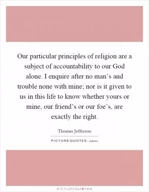 Our particular principles of religion are a subject of accountability to our God alone. I enquire after no man’s and trouble none with mine; nor is it given to us in this life to know whether yours or mine, our friend’s or our foe’s, are exactly the right Picture Quote #1