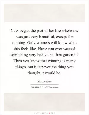 Now began the part of her life where she was just very beautiful, except for nothing. Only winners will know what this feels like. Have you ever wanted something very badly and then gotten it? Then you know that winning is many things, but it is never the thing you thought it would be Picture Quote #1