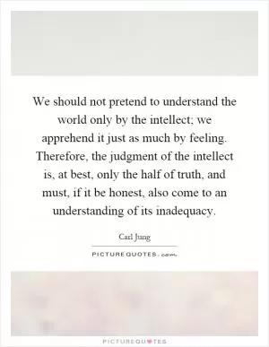 We should not pretend to understand the world only by the intellect; we apprehend it just as much by feeling. Therefore, the judgment of the intellect is, at best, only the half of truth, and must, if it be honest, also come to an understanding of its inadequacy Picture Quote #1