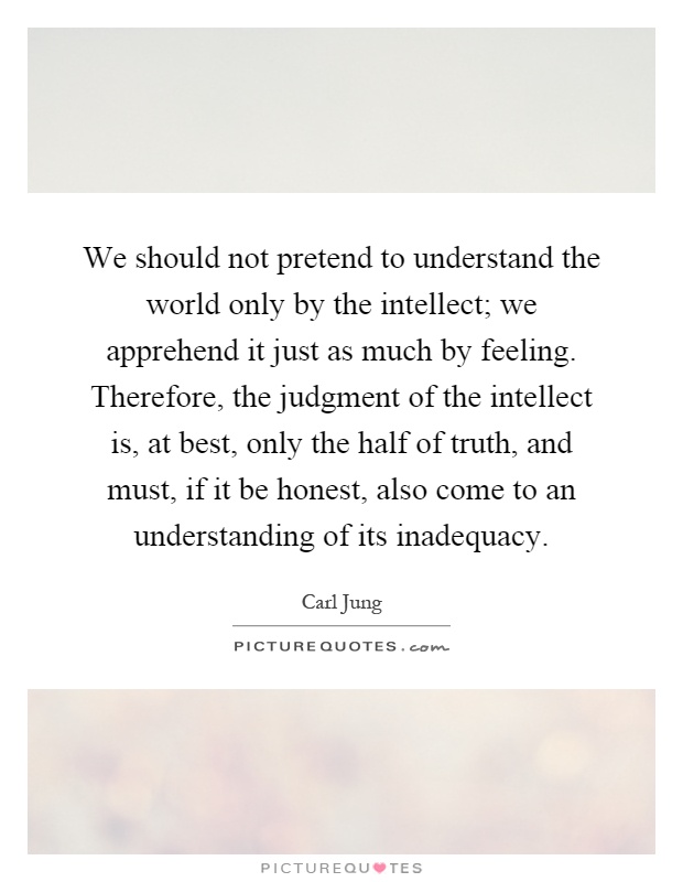 We should not pretend to understand the world only by the intellect; we apprehend it just as much by feeling. Therefore, the judgment of the intellect is, at best, only the half of truth, and must, if it be honest, also come to an understanding of its inadequacy Picture Quote #1