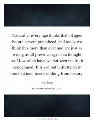 Naturally, every age thinks that all ages before it were prejudiced, and today we think this more than ever and are just as wrong as all previous ages that thought so. How often have we not seen the truth condemned! It is sad but unfortunately true that man learns nothing from history Picture Quote #1