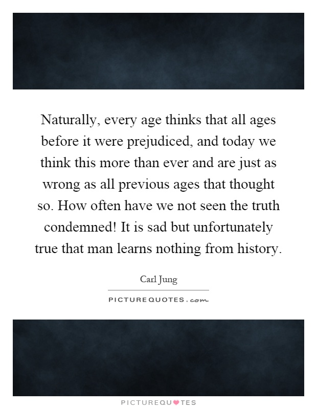 Naturally, every age thinks that all ages before it were prejudiced, and today we think this more than ever and are just as wrong as all previous ages that thought so. How often have we not seen the truth condemned! It is sad but unfortunately true that man learns nothing from history Picture Quote #1