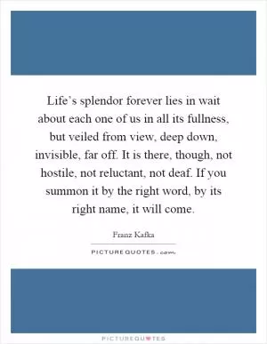 Life’s splendor forever lies in wait about each one of us in all its fullness, but veiled from view, deep down, invisible, far off. It is there, though, not hostile, not reluctant, not deaf. If you summon it by the right word, by its right name, it will come Picture Quote #1