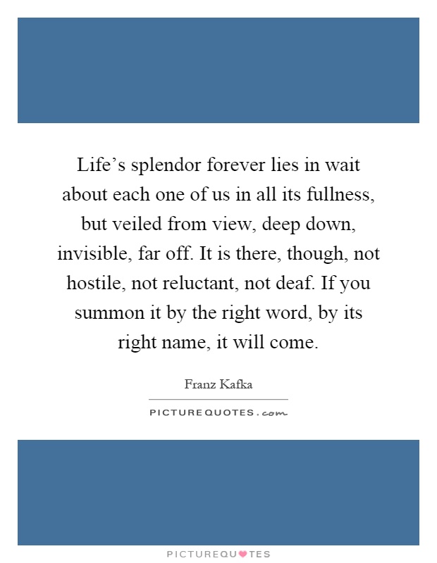 Life's splendor forever lies in wait about each one of us in all its fullness, but veiled from view, deep down, invisible, far off. It is there, though, not hostile, not reluctant, not deaf. If you summon it by the right word, by its right name, it will come Picture Quote #1