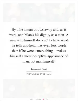 By a lie a man throws away and, as it were, annihilates his dignity as a man. A man who himself does not believe what he tells another... has even less worth than if he were a mere thing... makes himself a mere deceptive appearance of man, not man himself Picture Quote #1