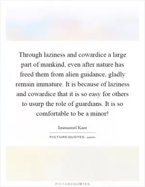 Through laziness and cowardice a large part of mankind, even after nature has freed them from alien guidance, gladly remain immature. It is because of laziness and cowardice that it is so easy for others to usurp the role of guardians. It is so comfortable to be a minor! Picture Quote #1