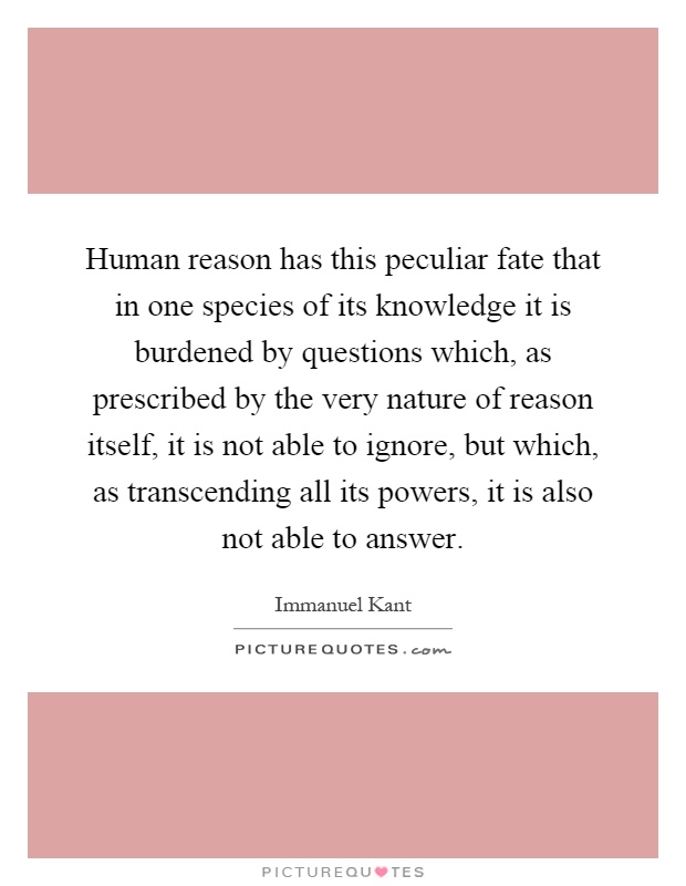 Human reason has this peculiar fate that in one species of its knowledge it is burdened by questions which, as prescribed by the very nature of reason itself, it is not able to ignore, but which, as transcending all its powers, it is also not able to answer Picture Quote #1