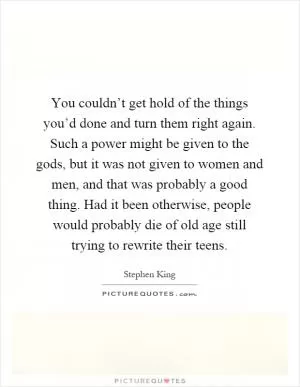 You couldn’t get hold of the things you’d done and turn them right again. Such a power might be given to the gods, but it was not given to women and men, and that was probably a good thing. Had it been otherwise, people would probably die of old age still trying to rewrite their teens Picture Quote #1