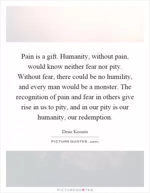 Pain is a gift. Humanity, without pain, would know neither fear nor pity. Without fear, there could be no humility, and every man would be a monster. The recognition of pain and fear in others give rise in us to pity, and in our pity is our humanity, our redemption Picture Quote #1