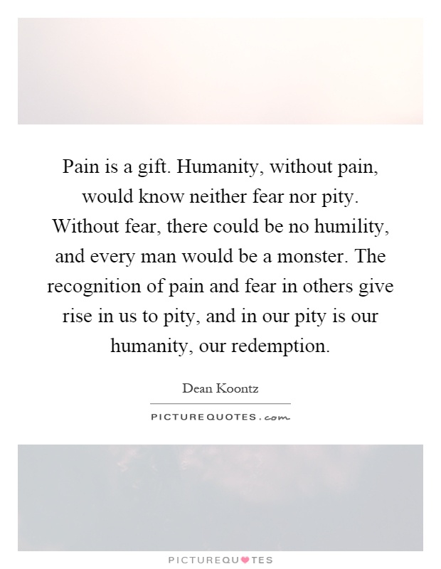 Pain is a gift. Humanity, without pain, would know neither fear nor pity. Without fear, there could be no humility, and every man would be a monster. The recognition of pain and fear in others give rise in us to pity, and in our pity is our humanity, our redemption Picture Quote #1