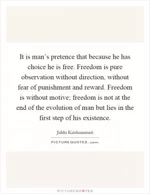 It is man’s pretence that because he has choice he is free. Freedom is pure observation without direction, without fear of punishment and reward. Freedom is without motive; freedom is not at the end of the evolution of man but lies in the first step of his existence Picture Quote #1