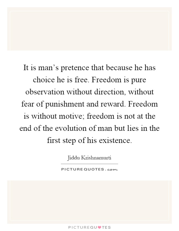 It is man's pretence that because he has choice he is free. Freedom is pure observation without direction, without fear of punishment and reward. Freedom is without motive; freedom is not at the end of the evolution of man but lies in the first step of his existence Picture Quote #1