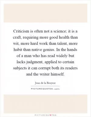 Criticism is often not a science; it is a craft, requiring more good health than wit, more hard work than talent, more habit than native genius. In the hands of a man who has read widely but lacks judgment, applied to certain subjects it can corrupt both its readers and the writer himself Picture Quote #1