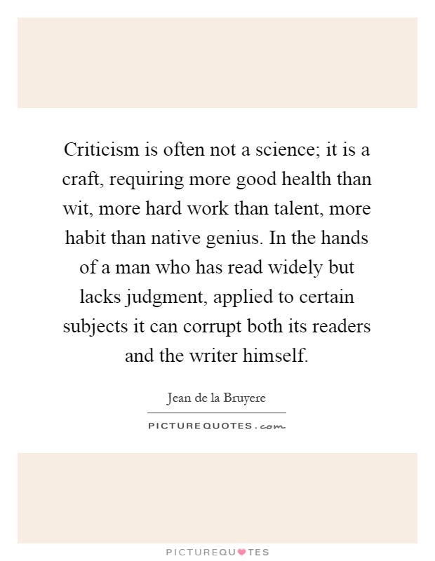 Criticism is often not a science; it is a craft, requiring more good health than wit, more hard work than talent, more habit than native genius. In the hands of a man who has read widely but lacks judgment, applied to certain subjects it can corrupt both its readers and the writer himself Picture Quote #1