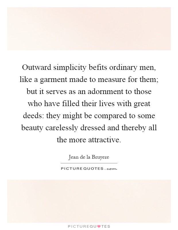 Outward simplicity befits ordinary men, like a garment made to measure for them; but it serves as an adornment to those who have filled their lives with great deeds: they might be compared to some beauty carelessly dressed and thereby all the more attractive Picture Quote #1