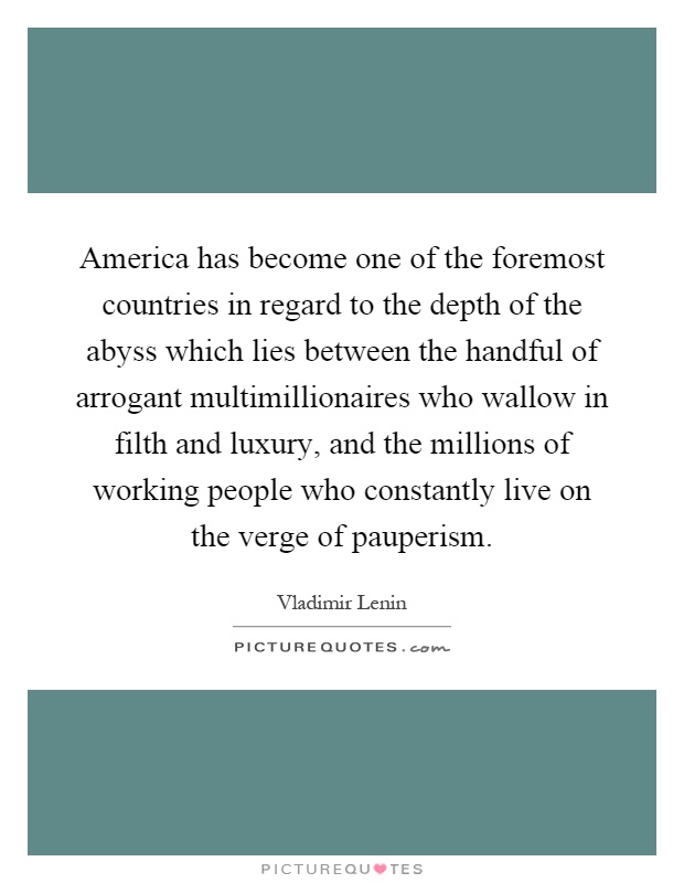 America has become one of the foremost countries in regard to the depth of the abyss which lies between the handful of arrogant multimillionaires who wallow in filth and luxury, and the millions of working people who constantly live on the verge of pauperism Picture Quote #1