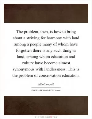 The problem, then, is how to bring about a striving for harmony with land among a people many of whom have forgotten there is any such thing as land, among whom education and culture have become almost synonymous with landlessness. This is the problem of conservation education Picture Quote #1