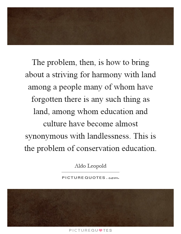 The problem, then, is how to bring about a striving for harmony with land among a people many of whom have forgotten there is any such thing as land, among whom education and culture have become almost synonymous with landlessness. This is the problem of conservation education Picture Quote #1