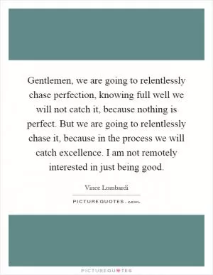 Gentlemen, we are going to relentlessly chase perfection, knowing full well we will not catch it, because nothing is perfect. But we are going to relentlessly chase it, because in the process we will catch excellence. I am not remotely interested in just being good Picture Quote #1