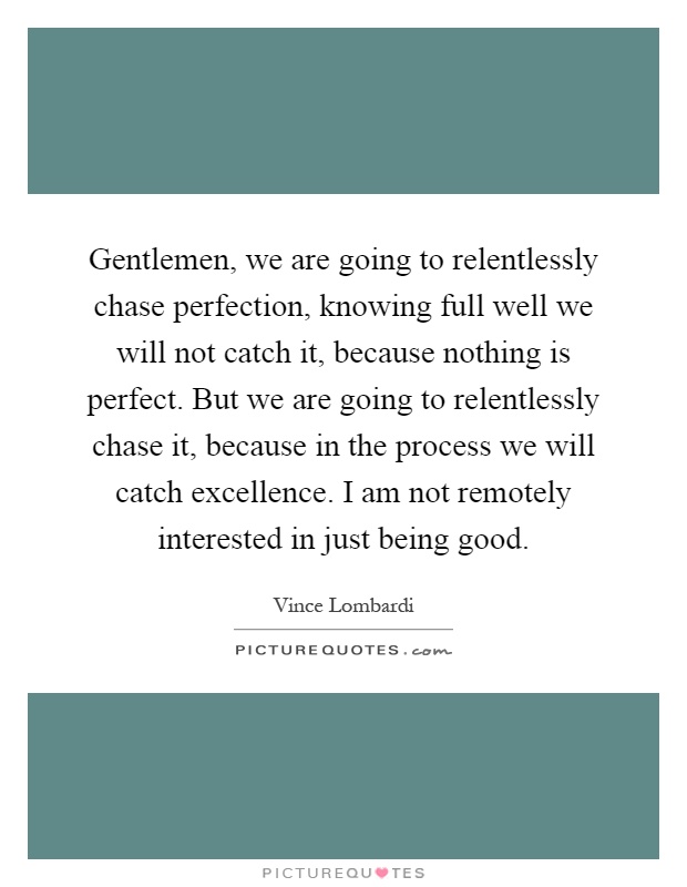 Gentlemen, we are going to relentlessly chase perfection, knowing full well we will not catch it, because nothing is perfect. But we are going to relentlessly chase it, because in the process we will catch excellence. I am not remotely interested in just being good Picture Quote #1
