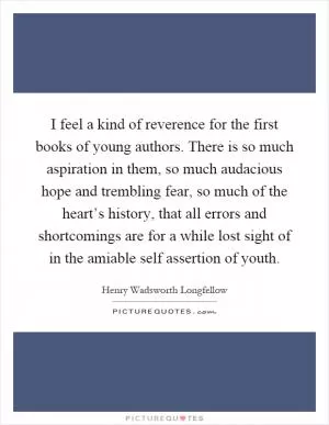 I feel a kind of reverence for the first books of young authors. There is so much aspiration in them, so much audacious hope and trembling fear, so much of the heart’s history, that all errors and shortcomings are for a while lost sight of in the amiable self assertion of youth Picture Quote #1