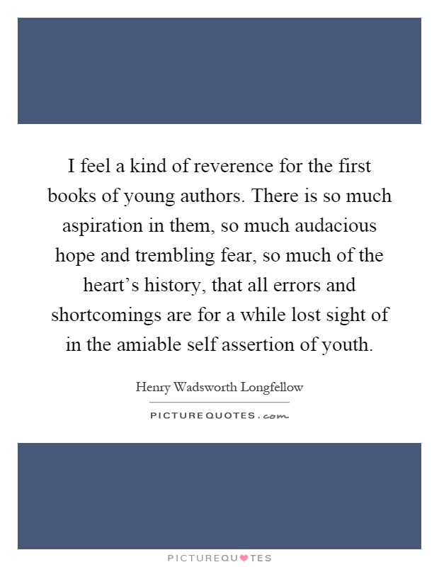 I feel a kind of reverence for the first books of young authors. There is so much aspiration in them, so much audacious hope and trembling fear, so much of the heart's history, that all errors and shortcomings are for a while lost sight of in the amiable self assertion of youth Picture Quote #1