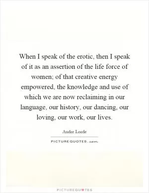 When I speak of the erotic, then I speak of it as an assertion of the life force of women; of that creative energy empowered, the knowledge and use of which we are now reclaiming in our language, our history, our dancing, our loving, our work, our lives Picture Quote #1