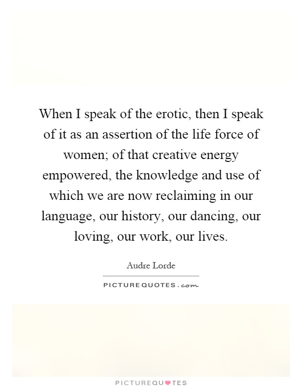 When I speak of the erotic, then I speak of it as an assertion of the life force of women; of that creative energy empowered, the knowledge and use of which we are now reclaiming in our language, our history, our dancing, our loving, our work, our lives Picture Quote #1