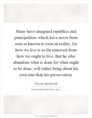 Many have imagined republics and principalities which have never been seen or known to exist in reality; for how we live is so far removed from how we ought to live, that he who abandons what is done for what ought to be done, will rather bring about his own ruin than his preservation Picture Quote #1