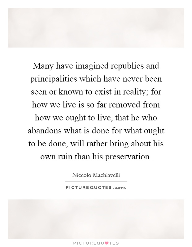 Many have imagined republics and principalities which have never been seen or known to exist in reality; for how we live is so far removed from how we ought to live, that he who abandons what is done for what ought to be done, will rather bring about his own ruin than his preservation Picture Quote #1