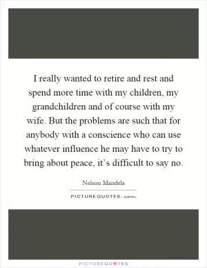 I really wanted to retire and rest and spend more time with my children, my grandchildren and of course with my wife. But the problems are such that for anybody with a conscience who can use whatever influence he may have to try to bring about peace, it’s difficult to say no Picture Quote #1
