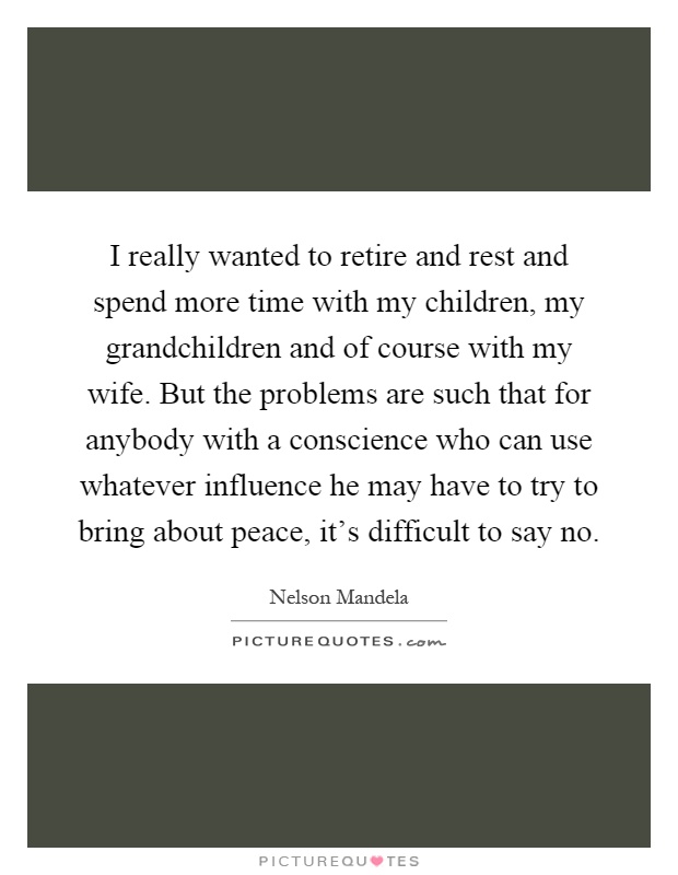I really wanted to retire and rest and spend more time with my children, my grandchildren and of course with my wife. But the problems are such that for anybody with a conscience who can use whatever influence he may have to try to bring about peace, it's difficult to say no Picture Quote #1