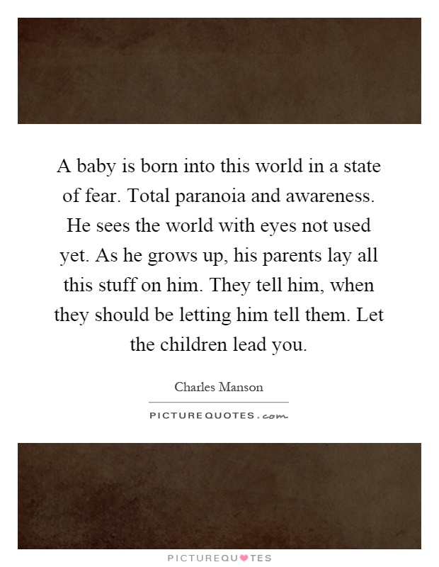 A baby is born into this world in a state of fear. Total paranoia and awareness. He sees the world with eyes not used yet. As he grows up, his parents lay all this stuff on him. They tell him, when they should be letting him tell them. Let the children lead you Picture Quote #1