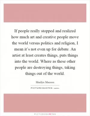 If people really stopped and realized how much art and creative people move the world versus politics and religion, I mean it’s not even up for debate. An artist at least creates things, puts things into the world. Where as these other people are destroying things, taking things out of the world Picture Quote #1