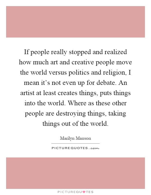 If people really stopped and realized how much art and creative people move the world versus politics and religion, I mean it's not even up for debate. An artist at least creates things, puts things into the world. Where as these other people are destroying things, taking things out of the world Picture Quote #1
