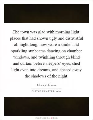 The town was glad with morning light; places that had shown ugly and distrustful all night long, now wore a smile; and sparkling sunbeams dancing on chamber windows, and twinkling through blind and curtain before sleepers’ eyes, shed light even into dreams, and chased away the shadows of the night Picture Quote #1
