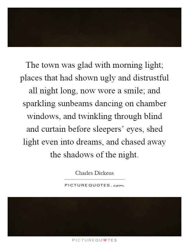 The town was glad with morning light; places that had shown ugly and distrustful all night long, now wore a smile; and sparkling sunbeams dancing on chamber windows, and twinkling through blind and curtain before sleepers' eyes, shed light even into dreams, and chased away the shadows of the night Picture Quote #1