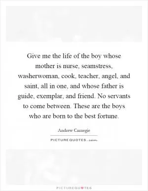 Give me the life of the boy whose mother is nurse, seamstress, washerwoman, cook, teacher, angel, and saint, all in one, and whose father is guide, exemplar, and friend. No servants to come between. These are the boys who are born to the best fortune Picture Quote #1