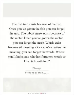 The fish trap exists because of the fish. Once you’ve gotten the fish you can forget the trap. The rabbit snare exists because of the rabbit. Once you’ve gotten the rabbit, you can forget the snare. Words exist because of meaning. Once you’ve gotten the meaning, you can forget the words. Where can I find a man who has forgotten words so I can talk with him? Picture Quote #1