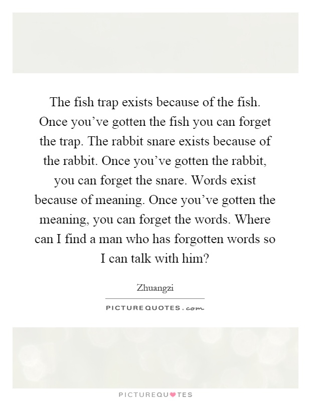 The fish trap exists because of the fish. Once you've gotten the fish you can forget the trap. The rabbit snare exists because of the rabbit. Once you've gotten the rabbit, you can forget the snare. Words exist because of meaning. Once you've gotten the meaning, you can forget the words. Where can I find a man who has forgotten words so I can talk with him? Picture Quote #1
