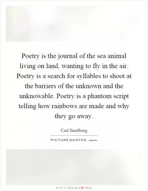 Poetry is the journal of the sea animal living on land, wanting to fly in the air. Poetry is a search for syllables to shoot at the barriers of the unknown and the unknowable. Poetry is a phantom script telling how rainbows are made and why they go away Picture Quote #1